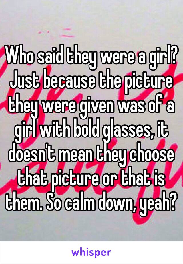 Who said they were a girl? Just because the picture they were given was of a girl with bold glasses, it doesn't mean they choose that picture or that is them. So calm down, yeah?