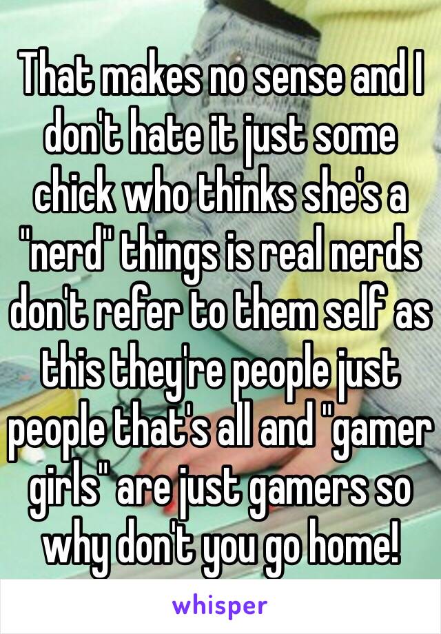 That makes no sense and I don't hate it just some chick who thinks she's a "nerd" things is real nerds don't refer to them self as this they're people just people that's all and "gamer girls" are just gamers so why don't you go home!