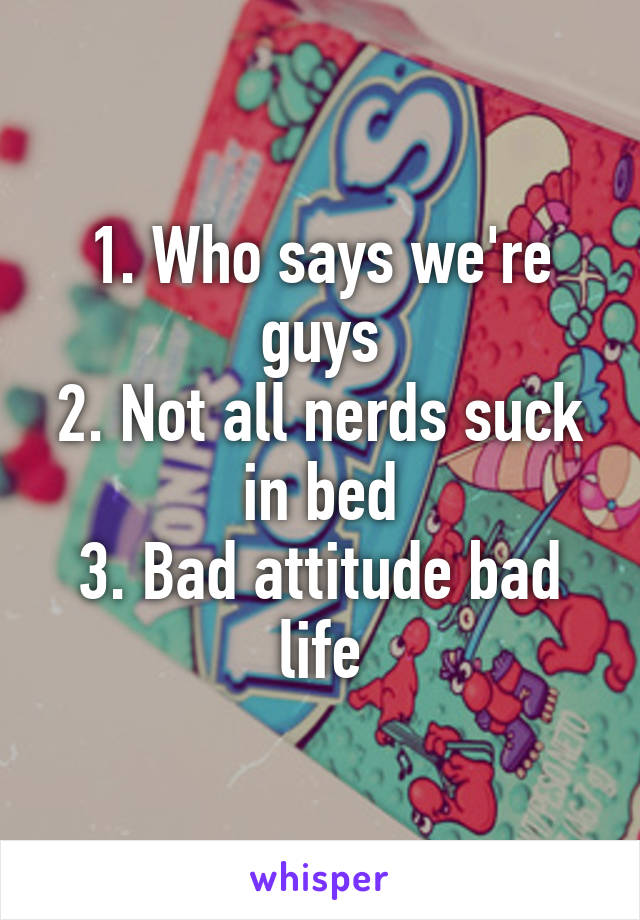 1. Who says we're guys
2. Not all nerds suck in bed
3. Bad attitude bad life