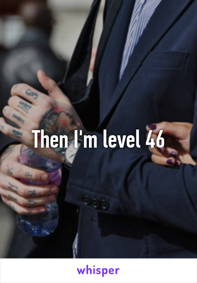 Then I'm level 46