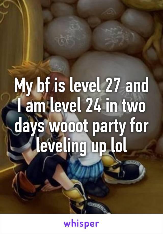 My bf is level 27 and I am level 24 in two days wooot party for leveling up lol