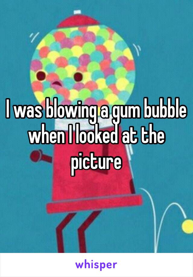 I was blowing a gum bubble when I looked at the picture 