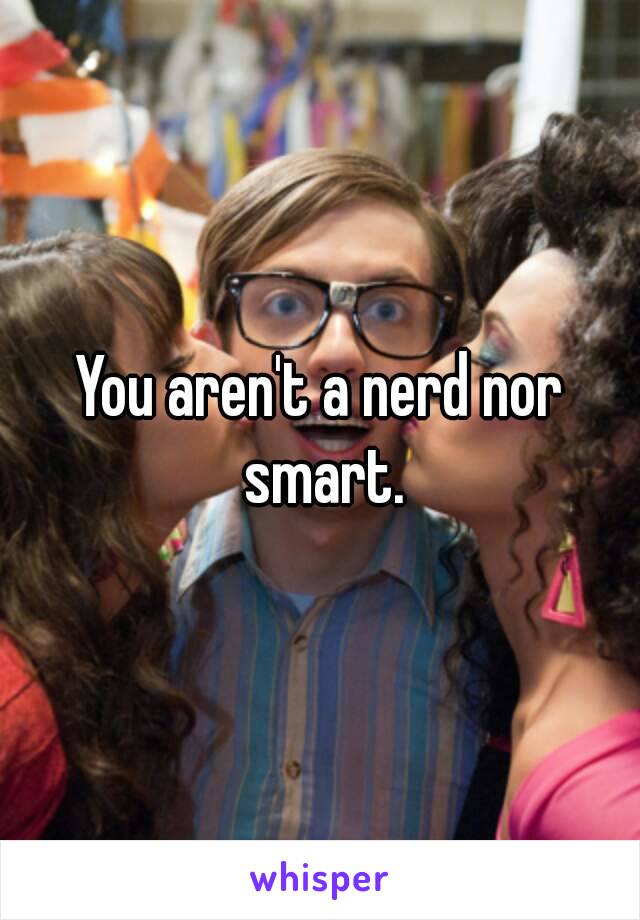 You aren't a nerd nor smart.