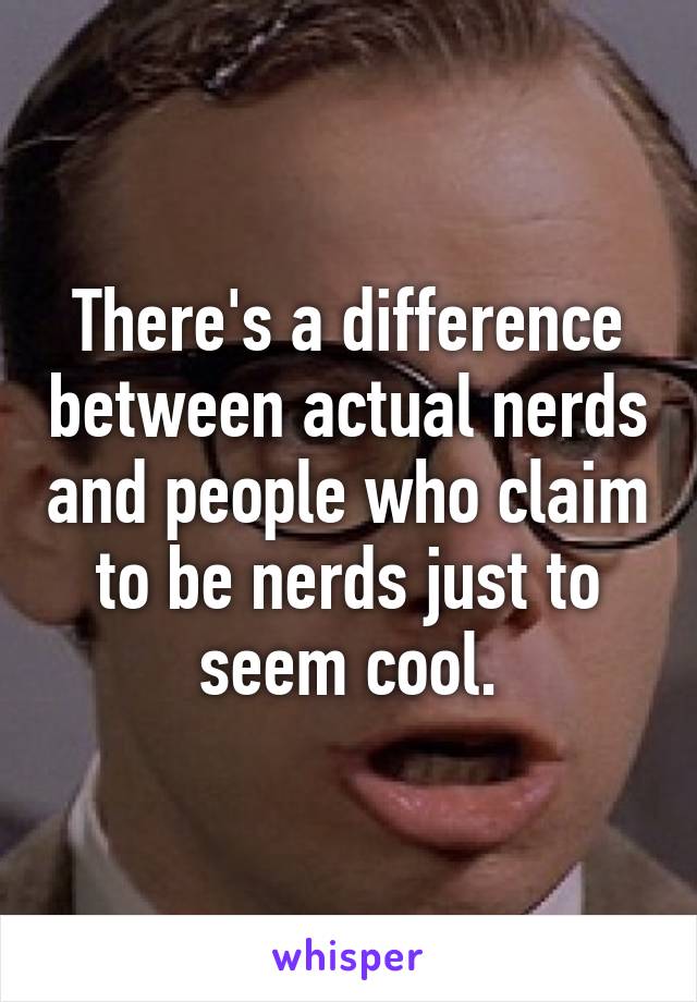 There's a difference between actual nerds and people who claim to be nerds just to seem cool.