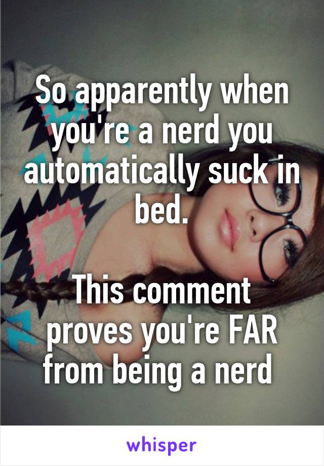 So apparently when you're a nerd you automatically suck in bed.

This comment proves you're FAR from being a nerd 