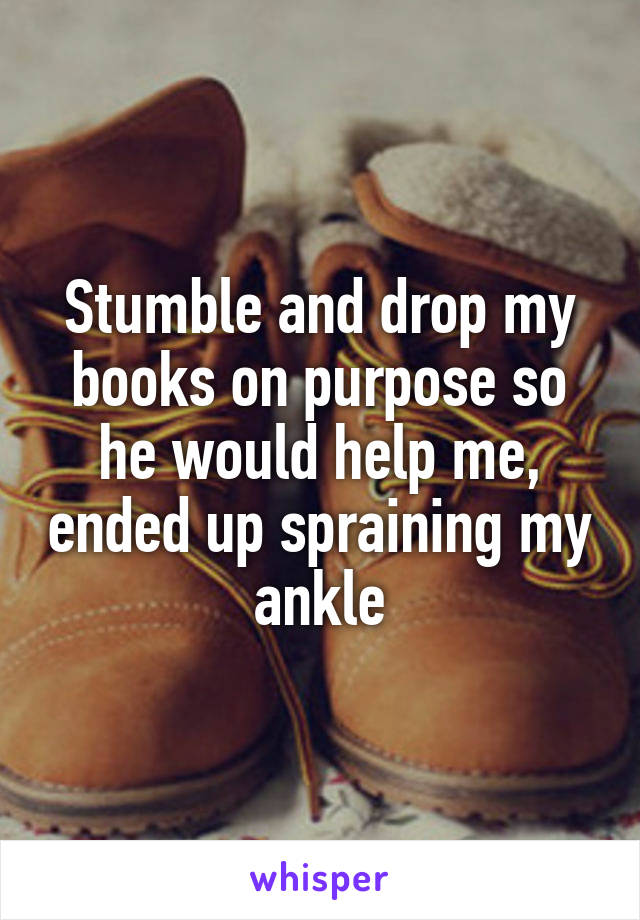 Stumble and drop my books on purpose so he would help me, ended up spraining my ankle