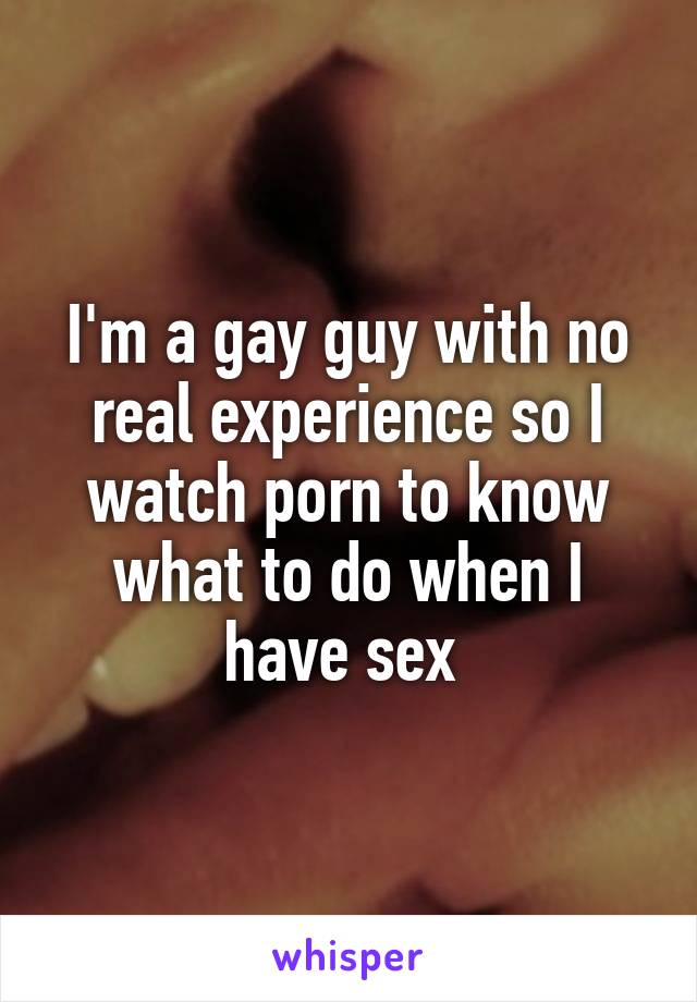 I'm a gay guy with no real experience so I watch porn to know what to do when I have sex 
