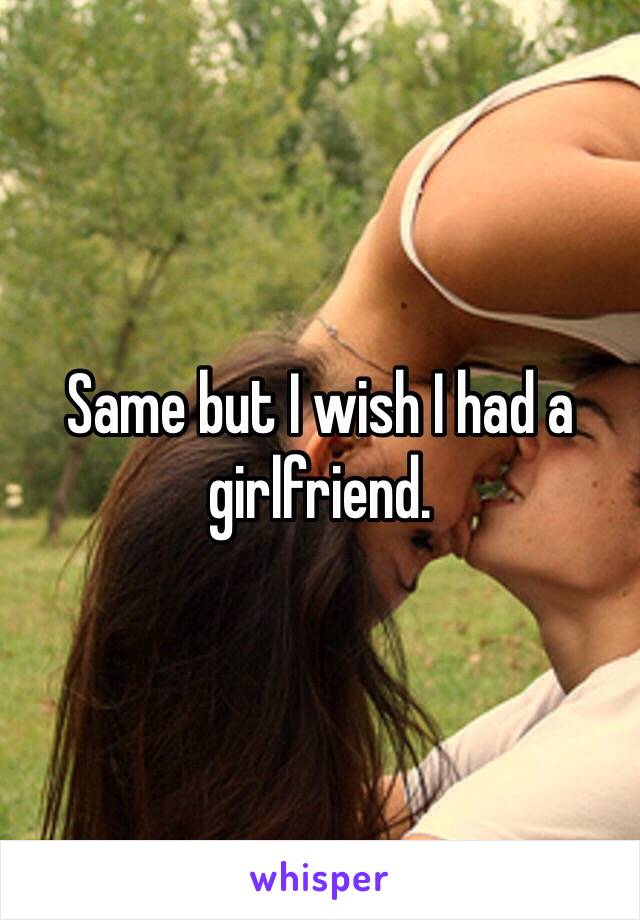 Same but I wish I had a girlfriend.  