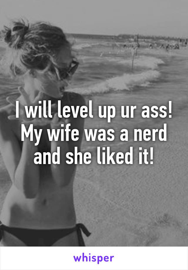 I will level up ur ass! My wife was a nerd and she liked it!