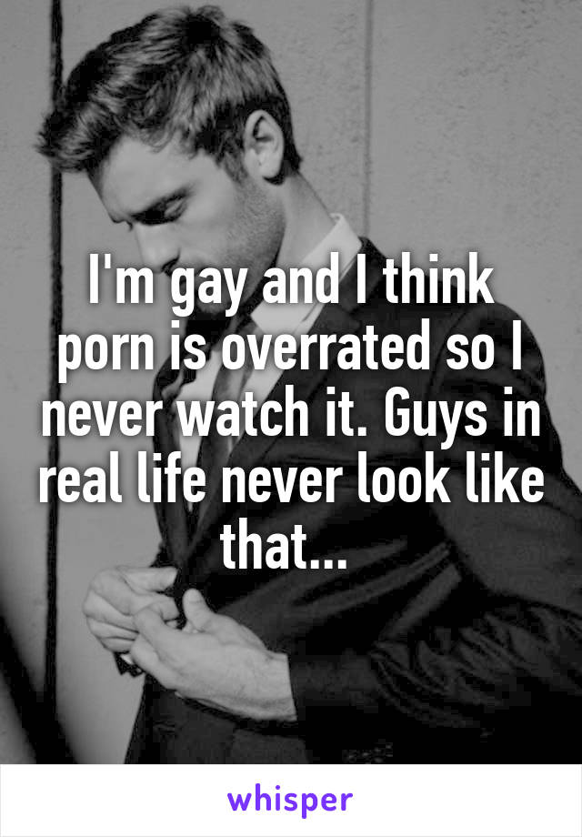I'm gay and I think porn is overrated so I never watch it. Guys in real life never look like that... 