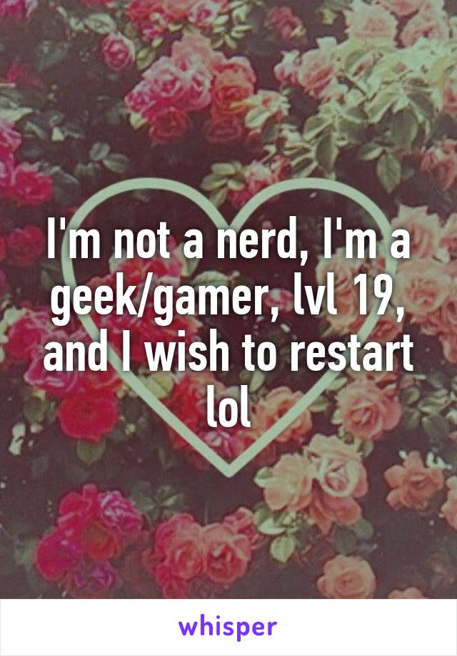 I'm not a nerd, I'm a geek/gamer, lvl 19, and I wish to restart lol