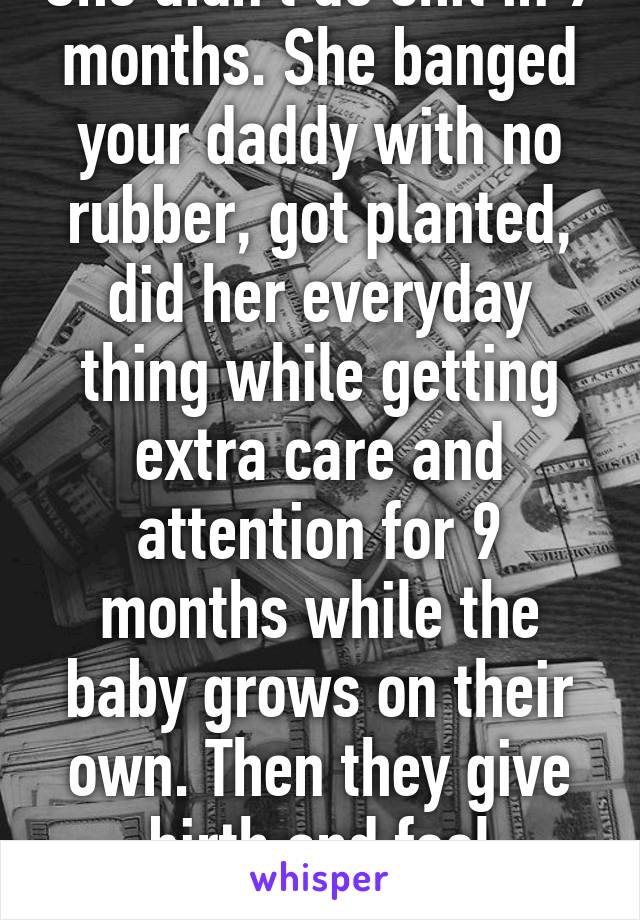 She didn't do shit in 9 months. She banged your daddy with no rubber, got planted, did her everyday thing while getting extra care and attention for 9 months while the baby grows on their own. Then they give birth and feel entitled.