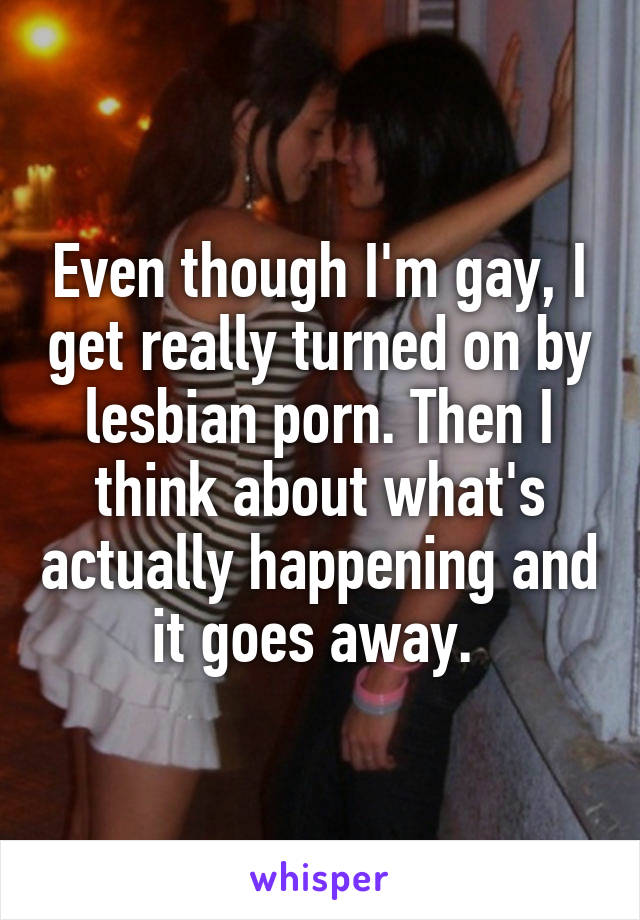 Even though I'm gay, I get really turned on by lesbian porn. Then I think about what's actually happening and it goes away. 