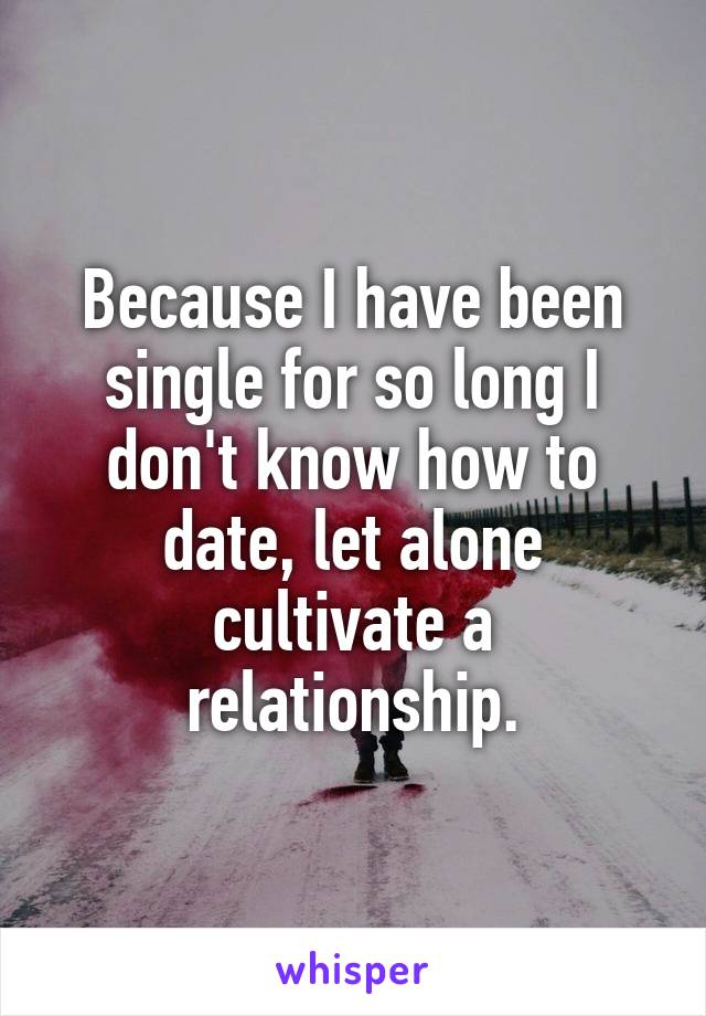 Because I have been single for so long I don't know how to date, let alone cultivate a relationship.