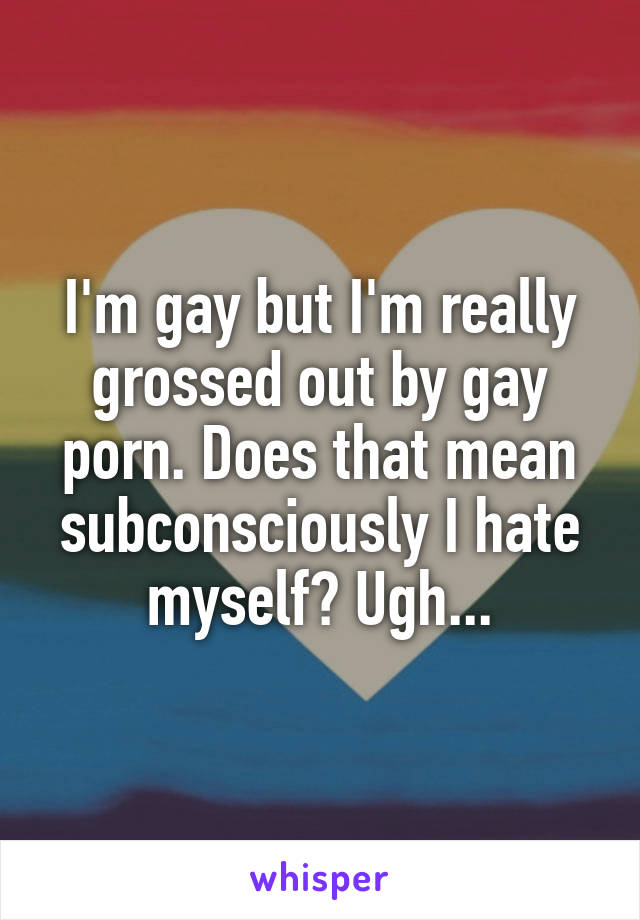 I'm gay but I'm really grossed out by gay porn. Does that mean subconsciously I hate myself? Ugh...