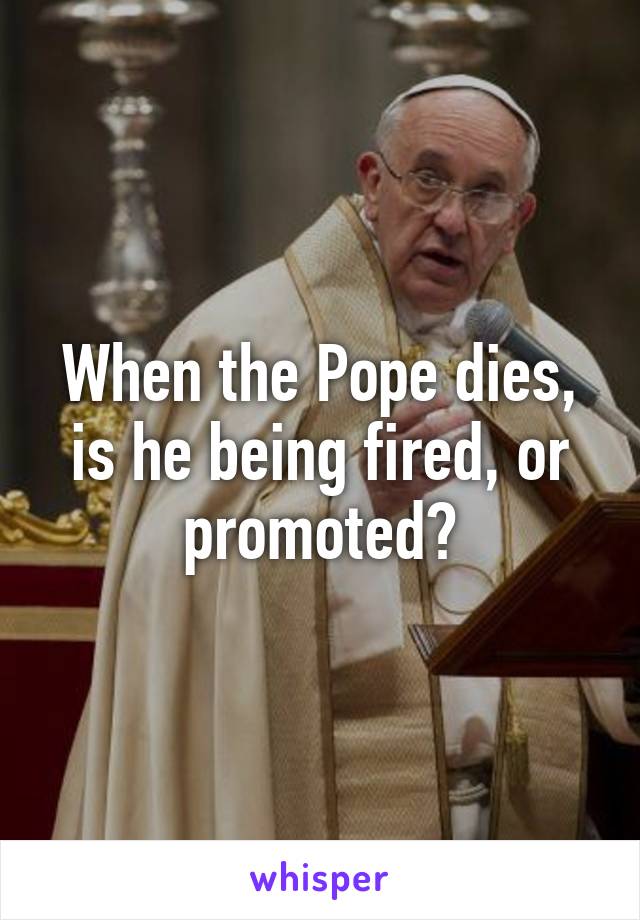 When the Pope dies, is he being fired, or promoted?