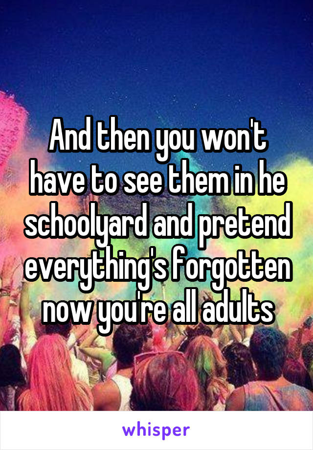 And then you won't have to see them in he schoolyard and pretend everything's forgotten now you're all adults