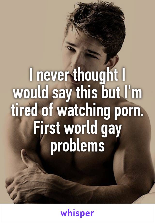 I never thought I would say this but I'm tired of watching porn. First world gay problems