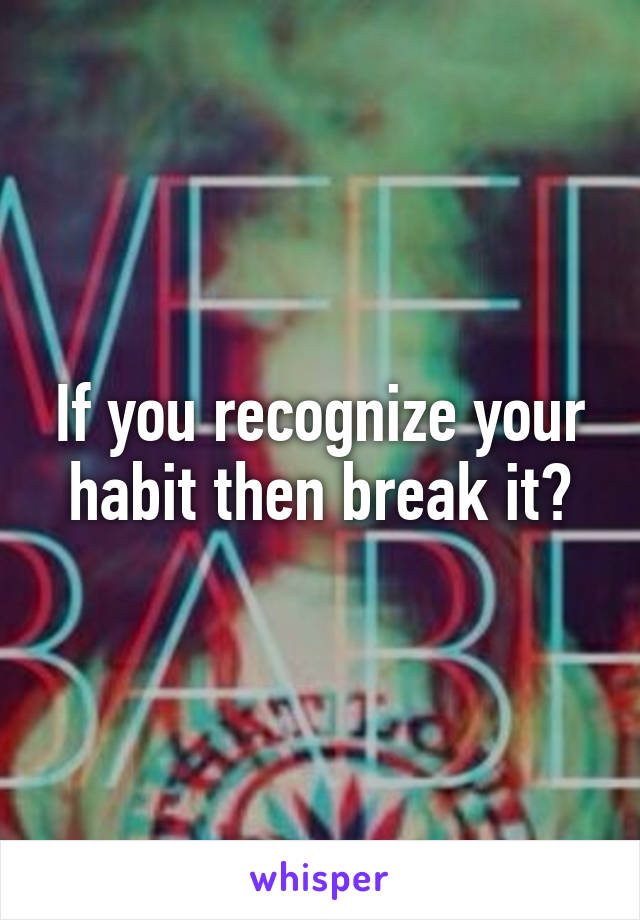 If you recognize your habit then break it?