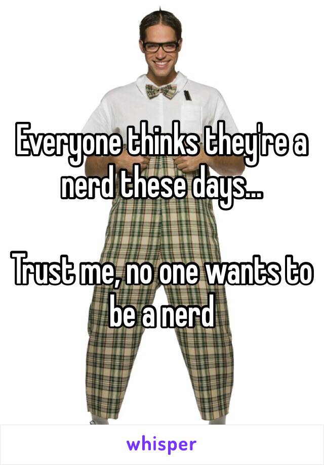 Everyone thinks they're a nerd these days...

Trust me, no one wants to be a nerd 