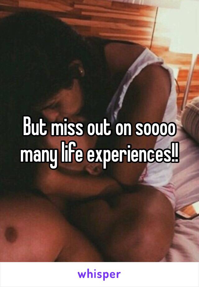 But miss out on soooo many life experiences!!