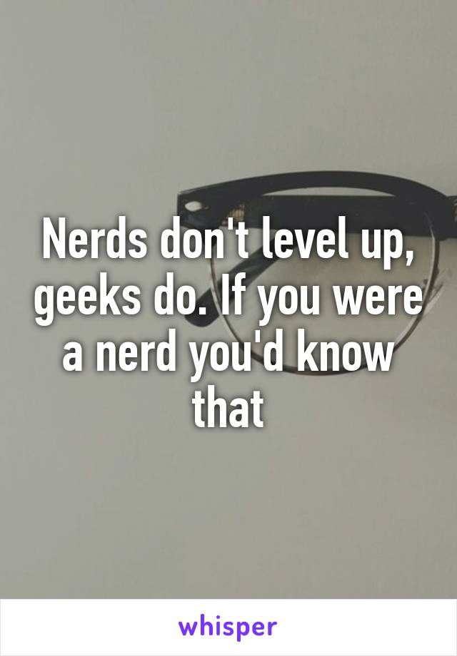 Nerds don't level up, geeks do. If you were a nerd you'd know that