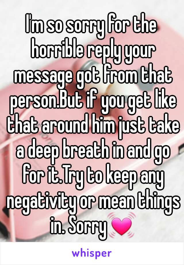 I'm so sorry for the horrible reply your message got from that person.But if you get like that around him just take a deep breath in and go for it.Try to keep any negativity or mean things in. Sorry💓