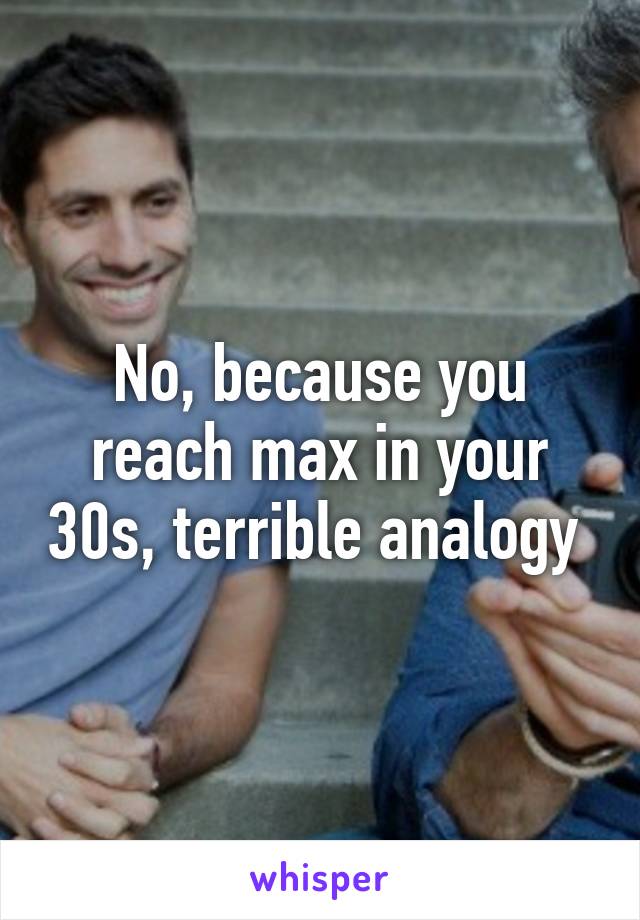 No, because you reach max in your 30s, terrible analogy 