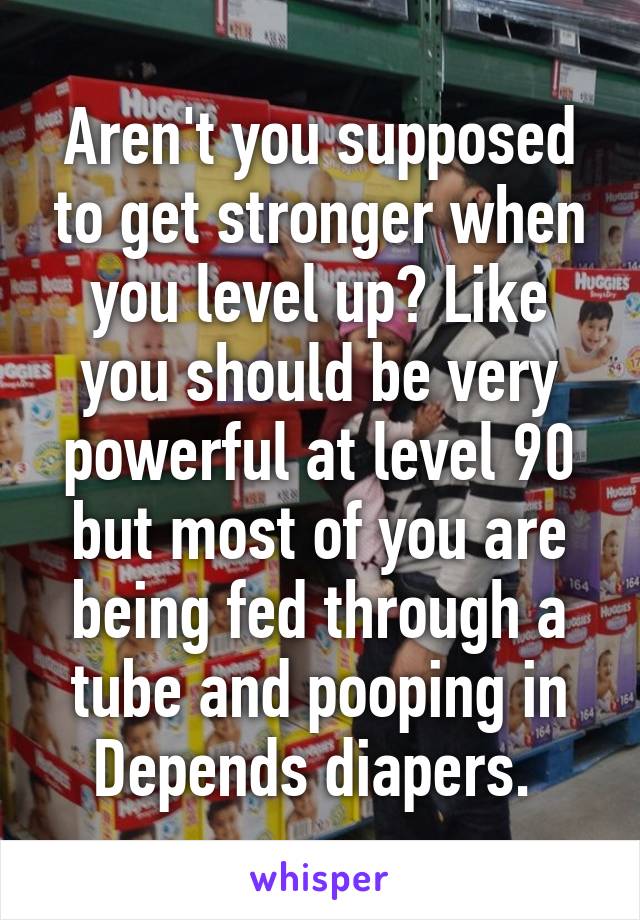 Aren't you supposed to get stronger when you level up? Like you should be very powerful at level 90 but most of you are being fed through a tube and pooping in Depends diapers. 