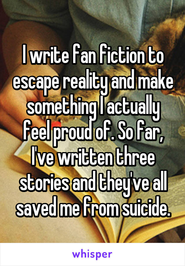 I write fan fiction to escape reality and make something I actually feel proud of. So far, I've written three stories and they've all saved me from suicide.