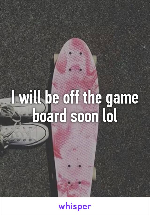 I will be off the game board soon lol