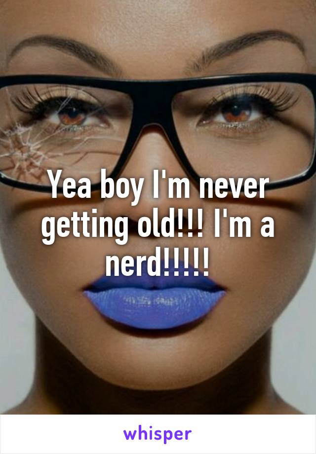 Yea boy I'm never getting old!!! I'm a nerd!!!!!