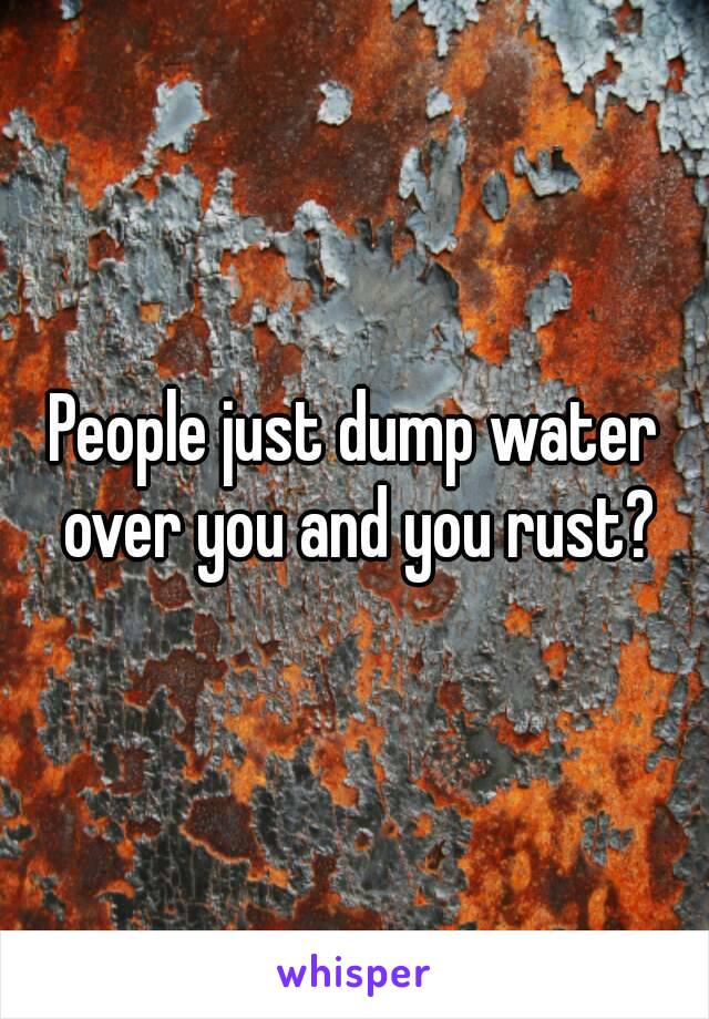 People just dump water over you and you rust?