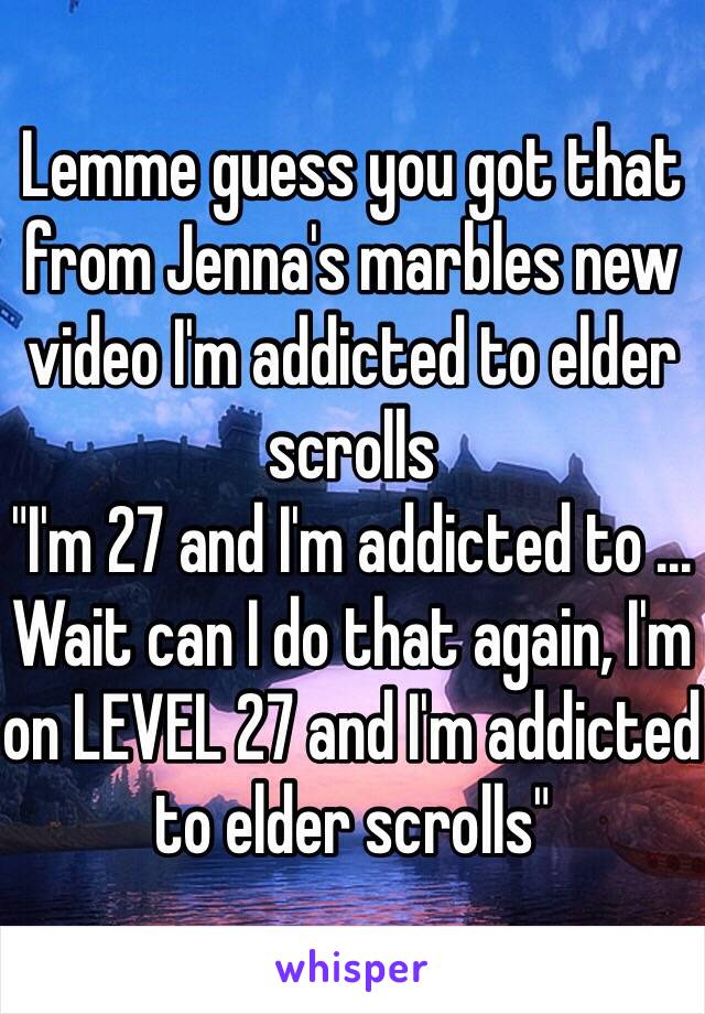 Lemme guess you got that from Jenna's marbles new video I'm addicted to elder scrolls 
"I'm 27 and I'm addicted to ... Wait can I do that again, I'm on LEVEL 27 and I'm addicted to elder scrolls"