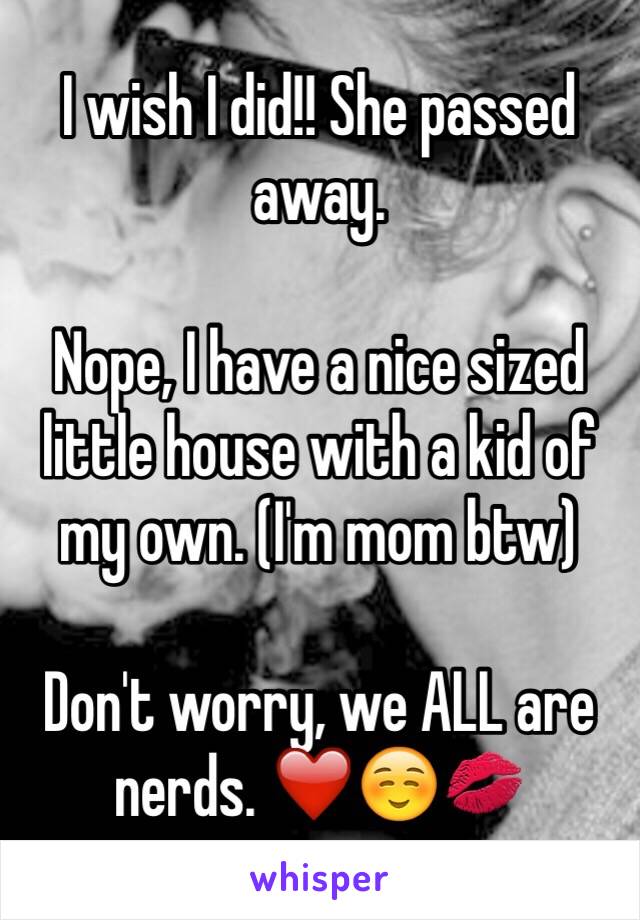 I wish I did!! She passed away. 

Nope, I have a nice sized little house with a kid of my own. (I'm mom btw) 

Don't worry, we ALL are nerds. ❤️☺️💋