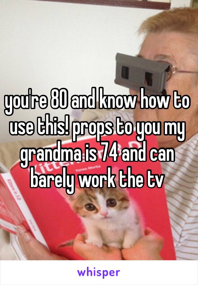 you're 80 and know how to use this! props to you my grandma is 74 and can barely work the tv