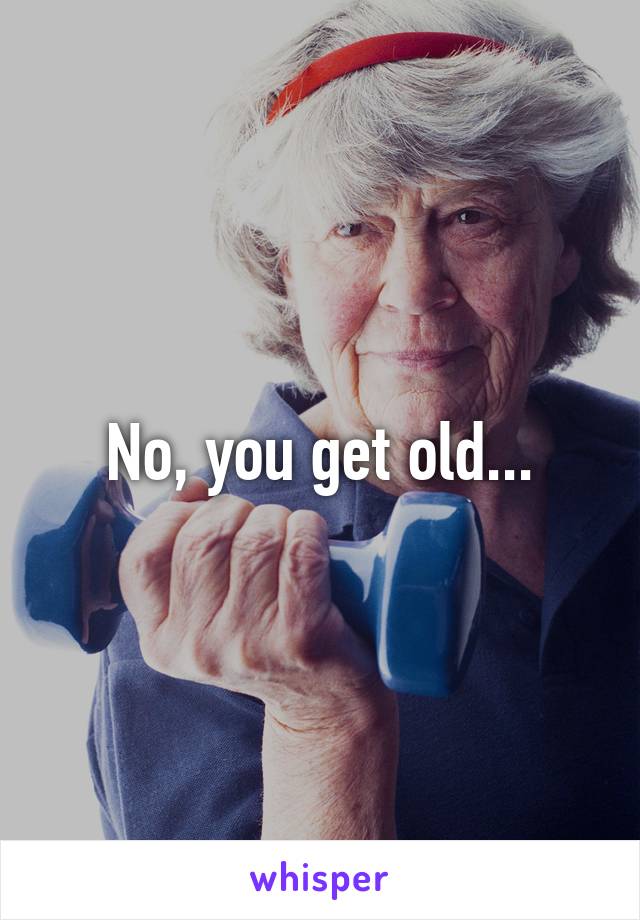 No, you get old...