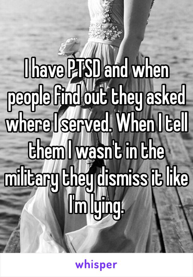 I have PTSD and when people find out they asked where I served. When I tell them I wasn't in the military they dismiss it like I'm lying. 