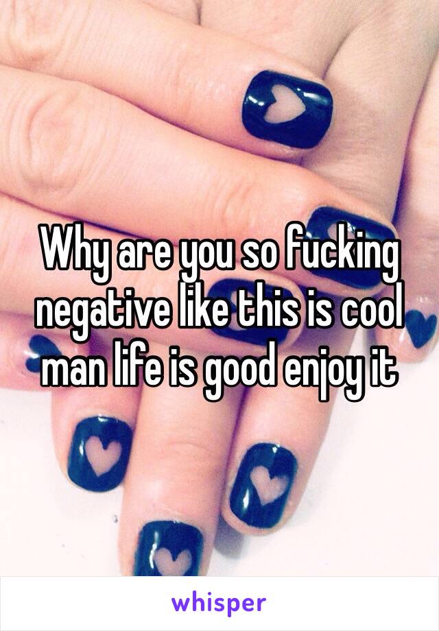 Why are you so fucking negative like this is cool man life is good enjoy it