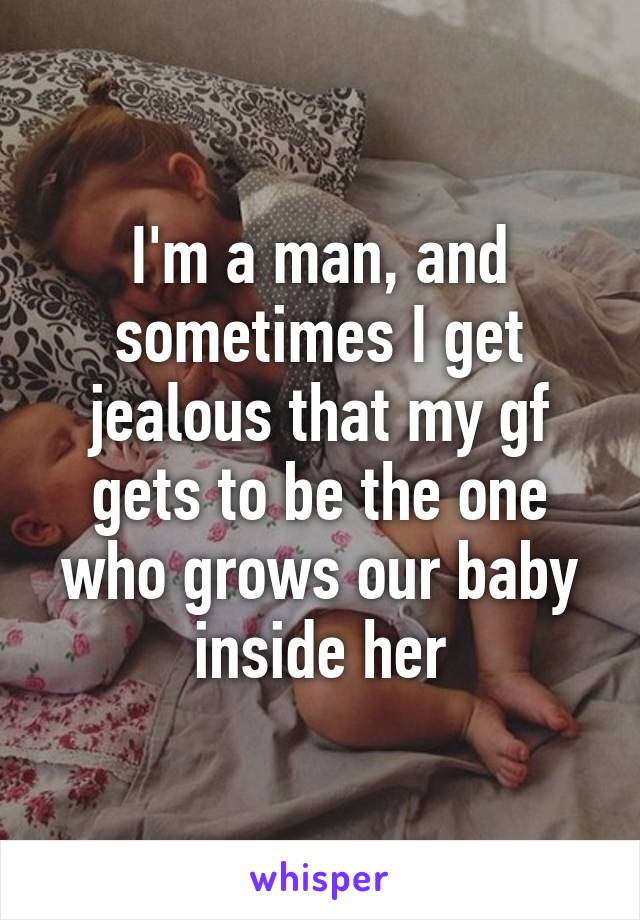 I'm a man, and sometimes I get jealous that my gf gets to be the one who grows our baby inside her