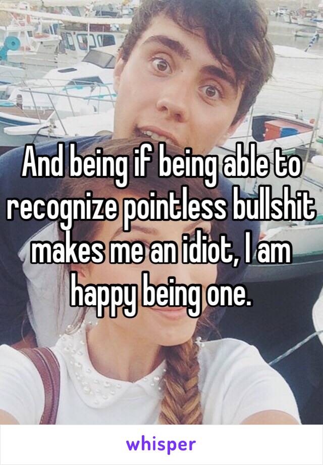 And being if being able to recognize pointless bullshit makes me an idiot, I am happy being one. 