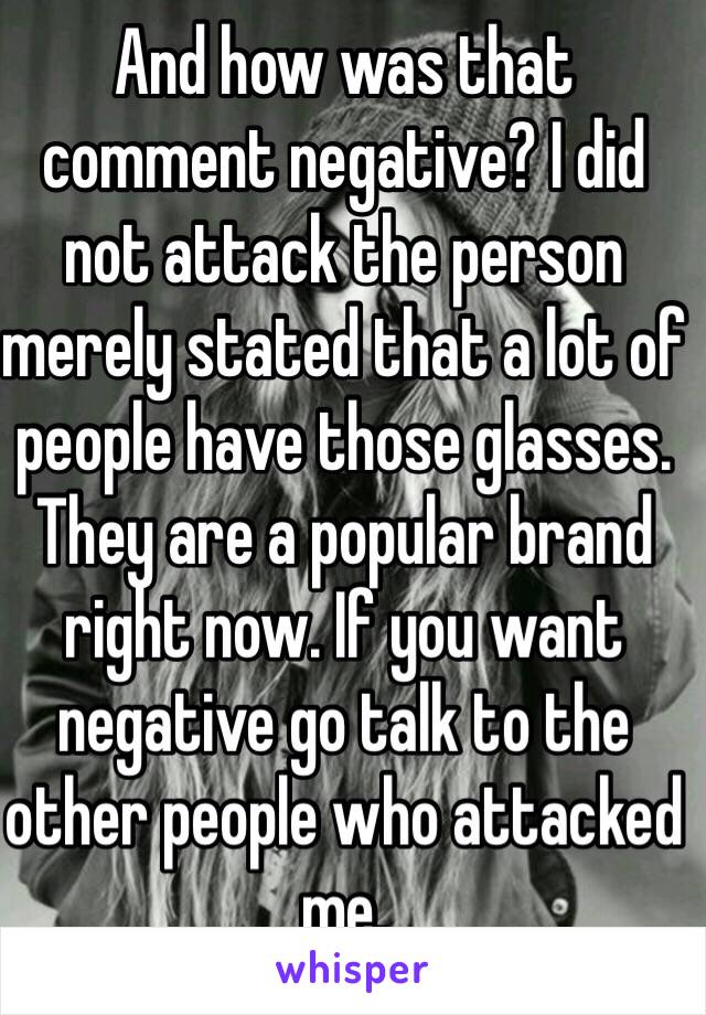 And how was that comment negative? I did not attack the person merely stated that a lot of people have those glasses. They are a popular brand right now. If you want negative go talk to the other people who attacked me. 