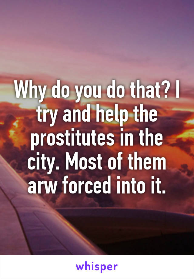 Why do you do that? I try and help the prostitutes in the city. Most of them arw forced into it.