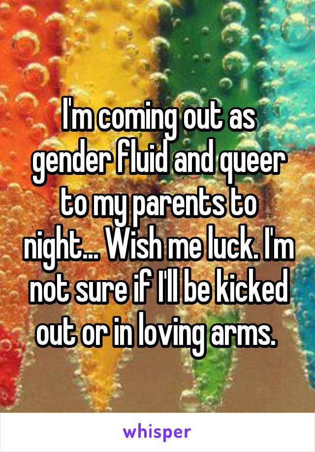 I'm coming out as gender fluid and queer to my parents to night... Wish me luck. I'm not sure if I'll be kicked out or in loving arms. 