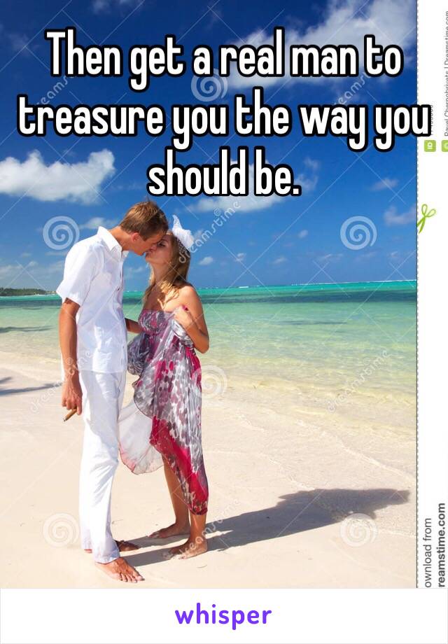 Then get a real man to treasure you the way you should be. 