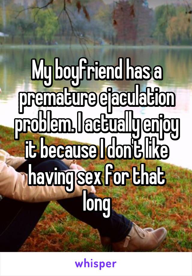 My boyfriend has a premature ejaculation problem. I actually enjoy it because I don't like having sex for that long