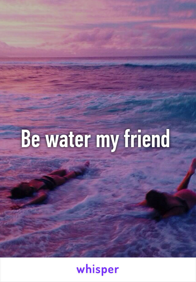 Be water my friend 