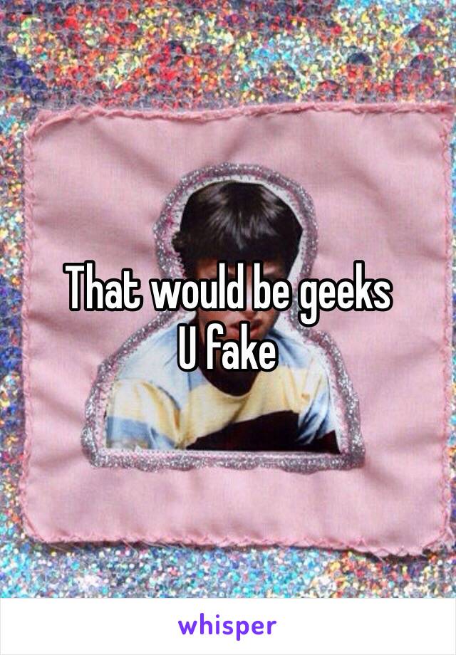 That would be geeks 
U fake