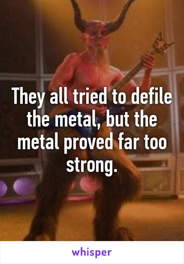 They all tried to defile the metal, but the metal proved far too strong.