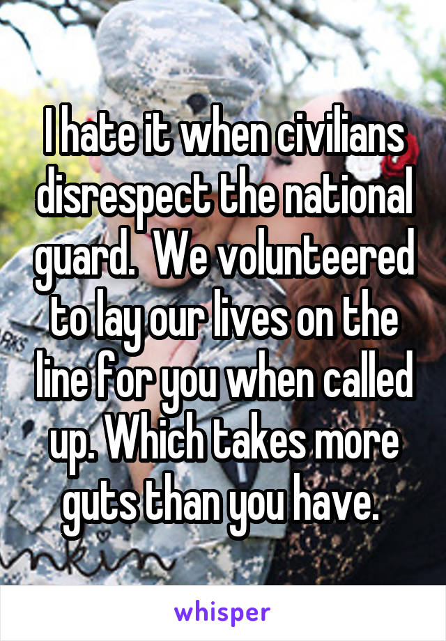 I hate it when civilians disrespect the national guard.  We volunteered to lay our lives on the line for you when called up. Which takes more guts than you have. 